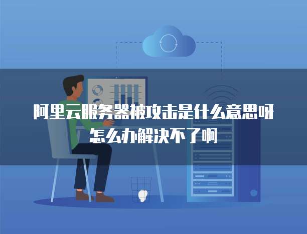 阿里云服务器被攻击是什么意思呀怎么办解决不了啊