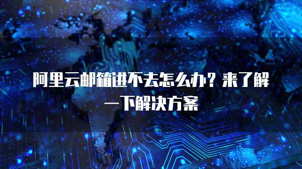 阿里云邮箱进不去怎么办?来了解一下解决方案