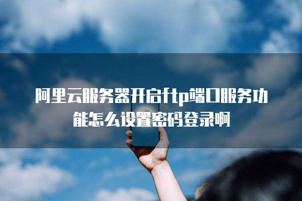 阿里云服务器开启ftp端口服务功能怎么设置密码登录啊