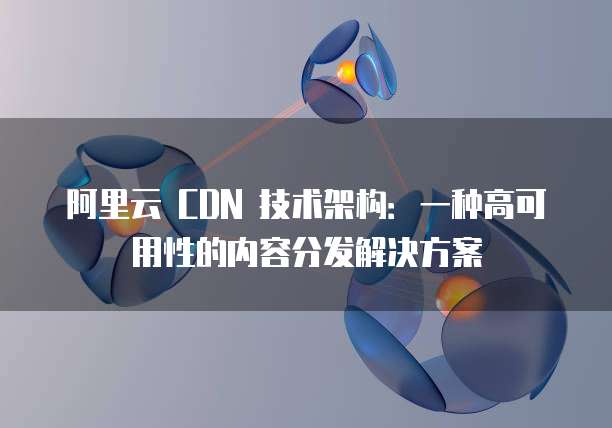 阿里云 CDN 技术架构:一种高可用性的内容分发解决方案
