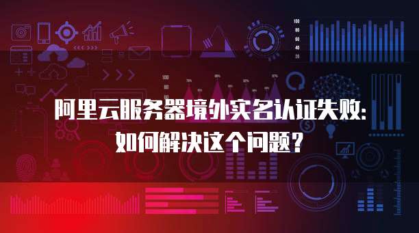 阿里云服务器境外实名认证失败：如何解决这个问题？