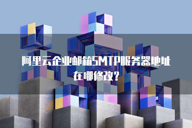 阿里云企业邮箱SMTP服务器地址在哪修改?