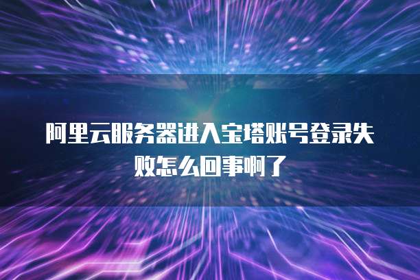 阿里云服务器进入宝塔账号登录失败怎么回事啊了