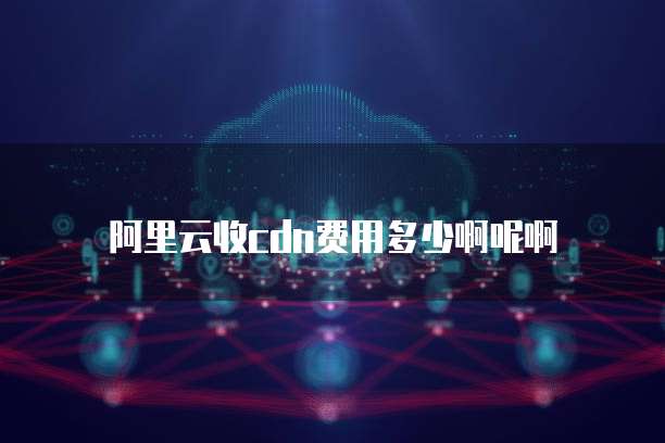 阿里云收cdn费用多少啊呢啊