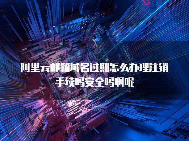 阿里云邮箱域名过期怎么办理注销手续吗安全吗啊呢