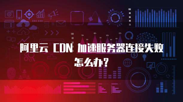 阿里云 CDN 加速服务器连接失败怎么办?