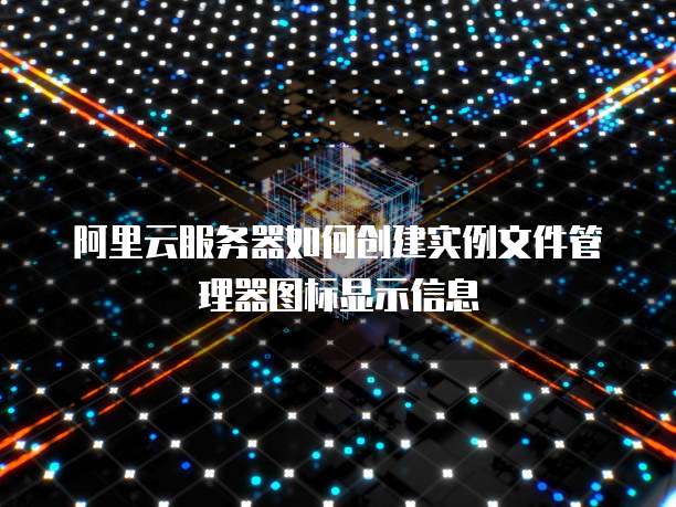阿里云服务器如何创建实例文件管理器图标显示信息