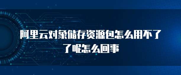 阿里云对象储存资源包怎么用不了了呢怎么回事