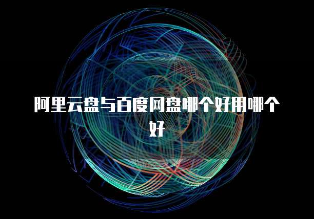 阿里云盘与百度网盘哪个好用哪个好