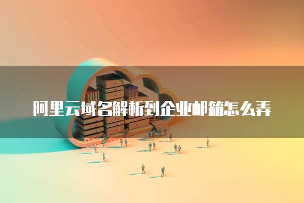 阿里云域名解析到企业邮箱怎么弄