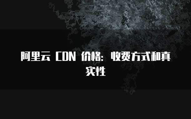 阿里云 CDN 价格:收费方式和真实性