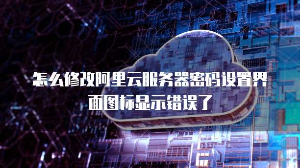怎么修改阿里云服务器密码设置界面图标显示错误了