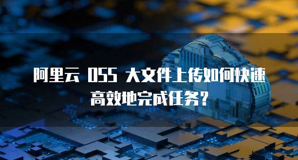 阿里云 OSS 大文件上传如何快速高效地完成任务？