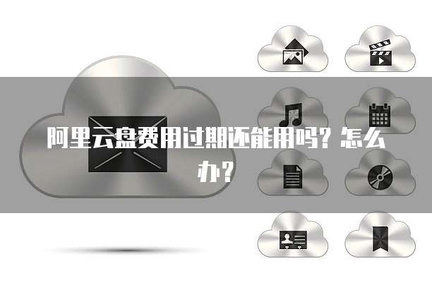 阿里云盘费用过期还能用吗?怎么办?