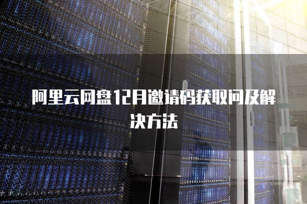 阿里云网盘12月邀请码获取问及解决方法