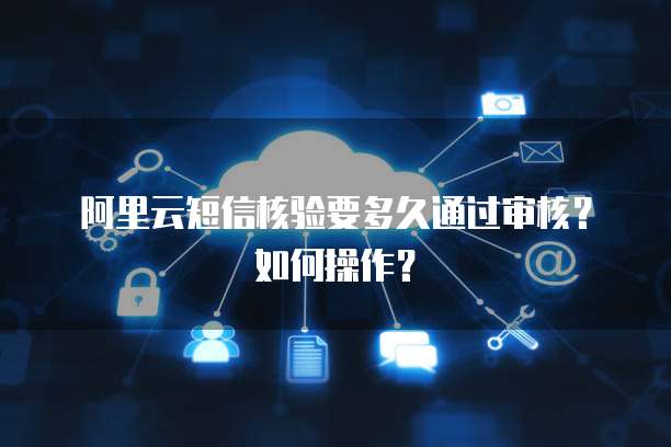 阿里云短信核验要多久通过审核？如何操作？