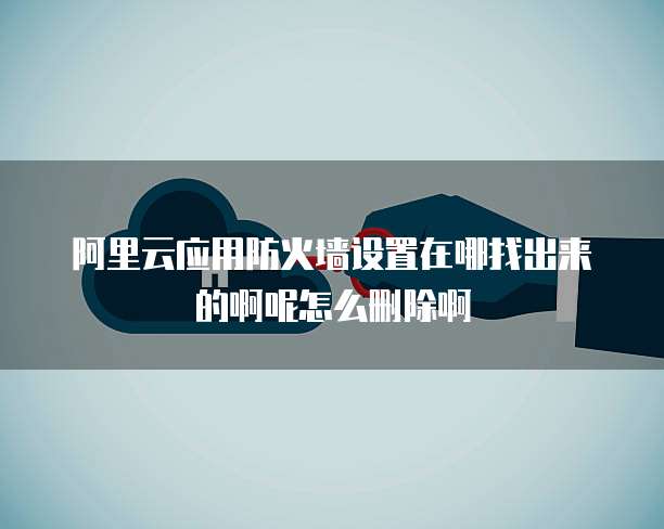 阿里云应用防火墙设置在哪找出来的啊呢怎么删除啊