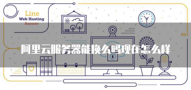阿里云服务器能换么吗现在怎么样