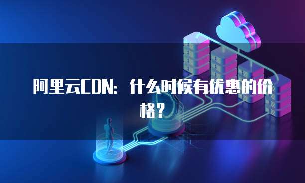 阿里云CDN：什么时候有优惠的价格？