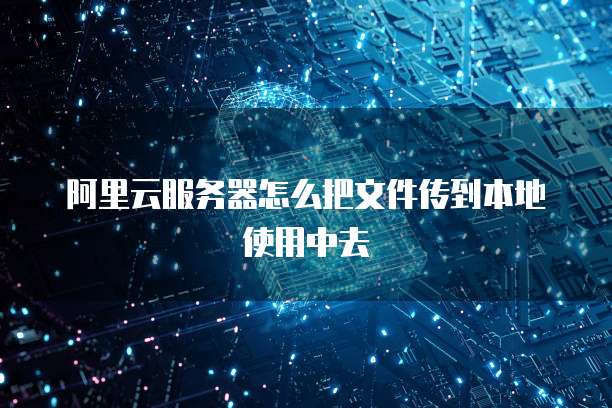 阿里云服务器怎么把文件传到本地使用中去