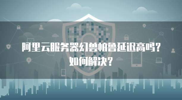 阿里云服务器幻兽帕鲁延迟高吗?如何解决?