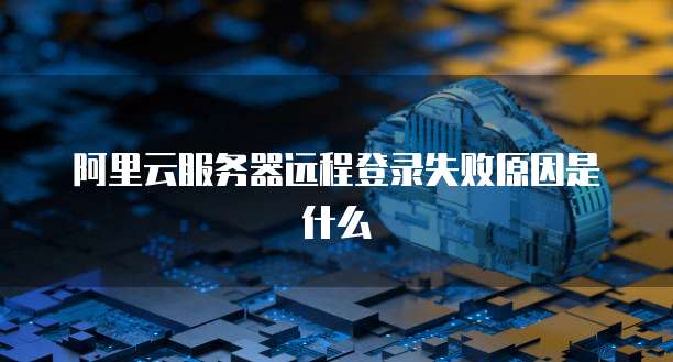 阿里云服务器远程登录失败原因是什么