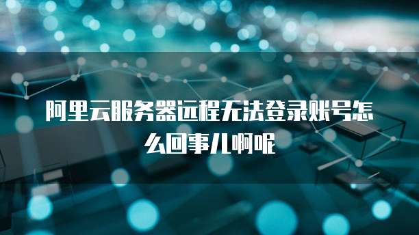 阿里云服务器远程无法登录账号怎么回事儿啊呢