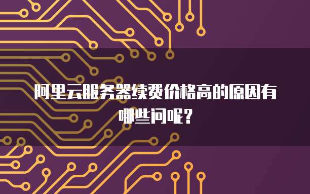 阿里云服务器续费价格高的原因有哪些问呢？