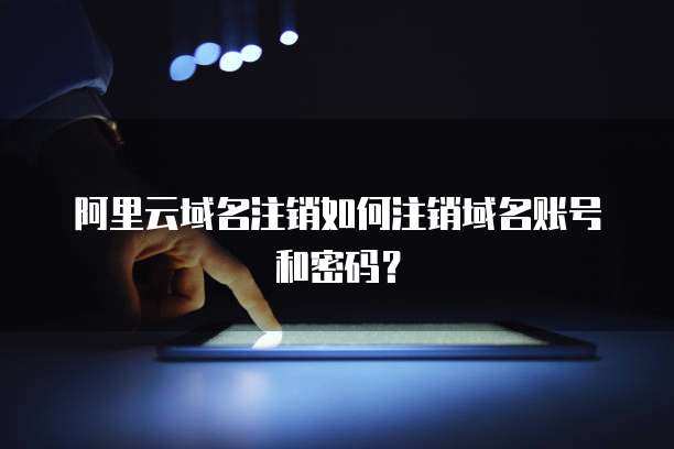 阿里云域名注销如何注销域名账号和密码？