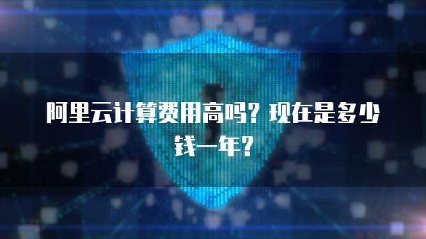 阿里云计算费用高吗?现在是多少钱一年?