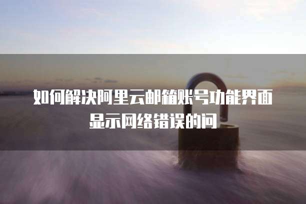如何解决阿里云邮箱账号功能界面显示网络错误的问
