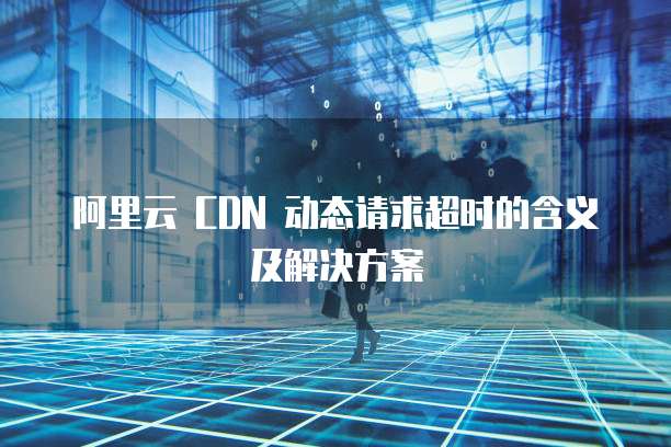 阿里云 CDN 动态请求超时的含义及解决方案