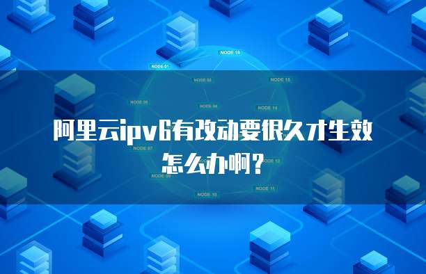 阿里云ipv6有改动要很久才生效怎么办啊？