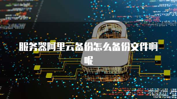服务器阿里云备份怎么备份文件啊呢