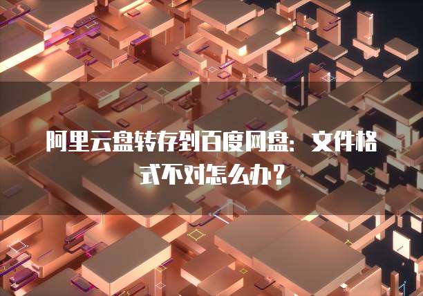 阿里云盘转存到百度网盘：文件格式不对怎么办？