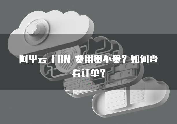 阿里云 CDN 费用贵不贵?如何查看订单?