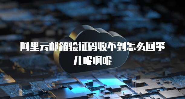 阿里云邮箱验证码收不到怎么回事儿呢啊呢