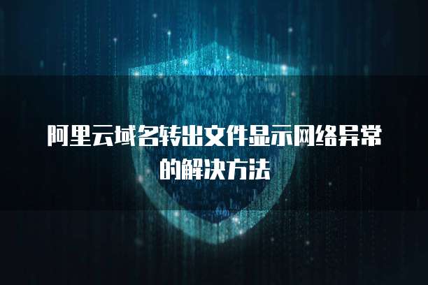 阿里云域名转出文件显示网络异常的解决方法