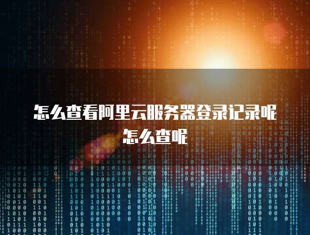 怎么查看阿里云服务器登录记录呢怎么查呢