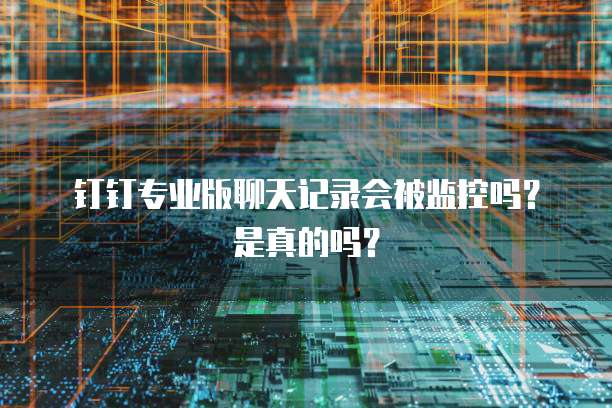 钉钉专业版聊天记录会被监控吗?是真的吗?