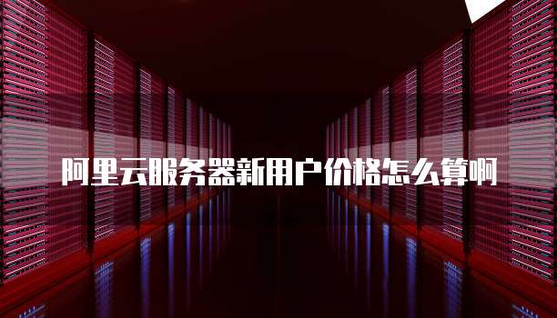 阿里云服务器新用户价格怎么算啊