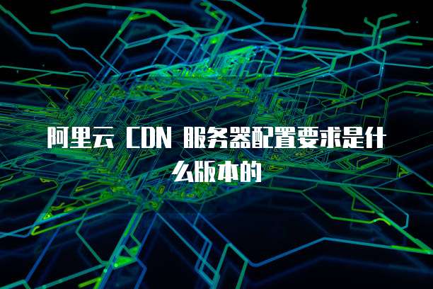 阿里云 CDN 服务器配置要求是什么版本的