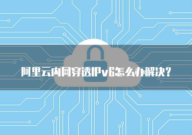 阿里云内网穿透IPv6怎么办解决?