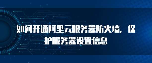 如何开通阿里云服务器防火墙,保护服务器设置信息