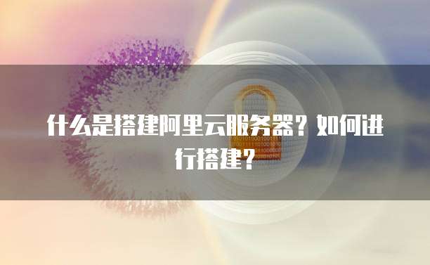 什么是搭建阿里云服务器?如何进行搭建?