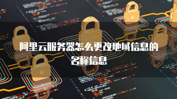 阿里云服务器怎么更改地域信息的名称信息
