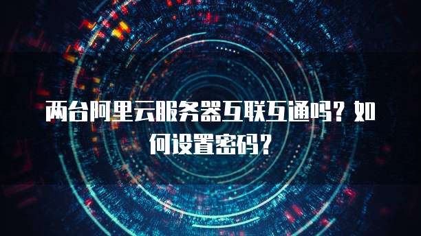两台阿里云服务器互联互通吗?如何设置密码?