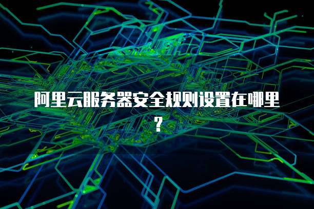 阿里云服务器安全规则设置在哪里?