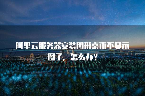 阿里云服务器安装图形桌面不显示图了，怎么办？