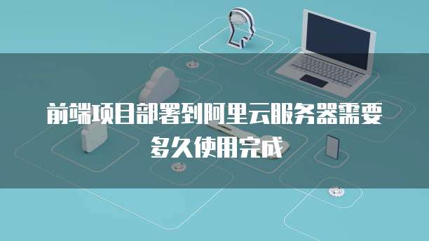 前端项目部署到阿里云服务器需要多久使用完成